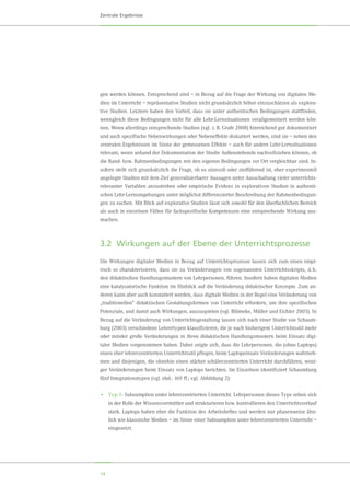 14
Zentrale Ergebnisse
gen werden können. Entsprechend sind – in Bezug auf die Frage der Wirkung von digitalen Me-
dien im Unterricht – repräsentative Studien nicht grundsätzlich höher einzuschätzen als explora-
tive Studien. Letztere haben den Vorteil, dass sie unter authentischen Bedingungen stattfinden,
wenngleich diese Bedingungen nicht für alle Lehr-Lernsituationen verallgemeinert werden kön-
nen. Wenn allerdings entsprechende Studien (vgl. z. B. Grafe 2008) hinreichend gut dokumentiert
und auch spezifische Nebenwirkungen oder Nebeneffekte diskutiert werden, sind sie – neben den
zentralen Ergebnissen im Sinne der gemessenen Effekte – auch für andere Lehr-Lernsituationen
relevant, wenn anhand der Dokumentation der Studie Außenstehende nachvollziehen können, ob
die Rand- bzw. Rahmenbedingungen mit den eigenen Bedingungen vor Ort vergleichbar sind. In-
sofern stellt sich grundsätzlich die Frage, ob es sinnvoll oder zielführend ist, eher experimentell
angelegte Studien mit dem Ziel generalisierbarer Aussagen unter Ausschaltung vieler unterrichts-
relevanter Variablen anzustreben oder empirische Evidenz in explorativen Studien in authenti-
schen Lehr-Lernumgebungen unter möglichst differenzierter Beschreibung der Rahmenbedingun-
gen zu suchen. Mit Blick auf explorative Studien lässt sich sowohl für den überfachlichen Bereich
als auch in einzelnen Fällen für fachspezifische Kompetenzen eine entsprechende Wirkung aus-
machen.
3.2	 Wirkungen auf der Ebene der Unterrichtsprozesse
Die Wirkungen digitaler Medien in Bezug auf Unterrichtsprozesse lassen sich zum einen empi-
risch so charakterisieren, dass sie zu Veränderungen von sogenannten Unterrichtsskripts, d. h.
den didaktischen Handlungsmustern von Lehrpersonen, führen. Insofern haben digitalen Medien
eine katalysatorische Funktion im Hinblick auf die Veränderung didaktischer Konzepte. Zum an-
deren kann aber auch konstatiert werden, dass digitale Medien in der Regel eine Veränderung von
„traditionellen“ didaktischen Gestaltungsformen von Unterricht erfordern, um ihre spezifischen
Potenziale, und damit auch Wirkungen, auszuspielen (vgl. Blömeke, Müller und Eichler 2005). In
Bezug auf die Veränderung von Unterrichtsgestaltung lassen sich nach einer Studie von Schaum-
burg (2003) verschiedene Lehrertypen klassifizieren, die je nach bisherigem Unterrichtsstil mehr
oder minder große Veränderungen in ihren didaktischen Handlungsmustern beim Einsatz digi-
taler Medien vorgenommen haben. Dabei zeigte sich, dass die Lehrpersonen, die (ohne Laptops)
einen eher lehrerzentrierten Unterrichtsstil pflegen, beim Laptopeinsatz Veränderungen wahrneh-
men und diejenigen, die ohnehin einen stärker schülerzentrierten Unterricht durchführen, weni-
ger Veränderungen beim Einsatz von Laptops berichten. Im Einzelnen identifiziert Schaumburg
fünf Integrationstypen (vgl. ebd.: 169 ff.; vgl. Abbildung 2):
•	Typ 1: Subsumption unter lehrerzentrierten Unterricht. Lehrpersonen dieses Typs sehen sich
in der Rolle der Wissensvermittler und strukturieren bzw. kontrollieren den Unterrichtsverlauf
stark. Laptops haben eher die Funktion des Arbeitsheftes und werden nur phasenweise ähn-
lich wie klassische Medien – im Sinne einer Subsumption unter lehrerzentrierten Unterricht –
eingesetzt.
 