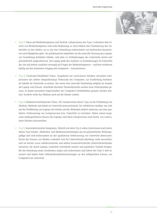 15
Zentrale Ergebnisse
•	Typ 2: Fokus auf Medienkompetenz und Technik. Lehrpersonen des Typs 2 schreiben dem Er-
werb von Medienkompetenz eine hohe Bedeutung zu und erleben eine Veränderung des Un-
terrichts an den Stellen, wo es um eine Vermittlung insbesondere von technischen Kenntnis-
sen und Fähigkeiten geht. Als problematisch empfinden sie die sinnvolle Nutzung des Laptops
zur Vermittlung fachlicher Inhalte, sind aber zu Veränderungen des Unterrichts bereit und
grundsätzlich aufgeschlossen. Der Laptop stellt den Auslöser zu Veränderungen im Unterricht
dar, die sich jedoch zunächst vorrangig auf Fragen der Medienkompetenz – und hier wiederum
häufig auf den konkreten Umgang mit Computern – konzentrieren.
•	Typ 3: Curricular-inhaltlicher Fokus. Ausgehend von curricularen Inhalten versuchen Lehr-
personen des dritten Integrationstyps Potenziale des Computers zur Erarbeitung bestimm-
ter Inhalte im Unterricht zu nutzen. Nur wenn eine sinnvolle Einbindung möglich ist, kommt
der Laptop zum Einsatz. Innerhalb einzelner Themenbereiche werden neue Schwerpunkte ge-
setzt, in denen besondere Eigenschaften des Computers lernförderlich genutzt werden kön-
nen. Insofern wirkt das Medium auch auf die Inhalte zurück.
•	Typ 4: Didaktisch-methodischer Fokus. Für Lehrpersonen dieses Typs ist die Verbindung von
Medium, Methode und Inhalt im Unterricht kennzeichnend. Sie reflektieren darüber, wie sich
mit der Einführung von Laptops die Inhalte und die Methoden ändern (müssen), um eine qua-
litative Verbesserung von Lernprozessen bzw. Unterricht zu erreichen. Neben einem insge-
samt umfangreicheren Einsatz des Laptops sind diese Lehrpersonen auch bereit, von curricu-
laren Inhalten abzuweichen.
•	Typ 5: Konstruktivistische Integration. Ähnlich wie beim Typ 4 sehen Lehrerinnen und Lehrer
dieses Typs Inhalts-, Methoden- und Medienentscheidungen als ein ganzheitliches Wirkungs-
gefüge und sind insbesondere an der qualitativen Verbesserung von Unterricht interessiert.
Durch den Einsatz von Medien verändert sich ihr Unterrichtsstil allerdings nicht wesentlich,
weil sie bereits zuvor schülerzentrierte und stärker konstruktivistische Unterrichtsmethoden
einsetzen, die durch Laptops zusätzlich vereinfacht werden und qualitative Vorteile bringen.
Bei der Erprobung neuer Lernformen zeigen sich Lehrerinnen und Lehrer des Typs 5 sehr in-
novativ und haben hohe Selbstwirksamkeitserwartungen an den erfolgreichen Einsatz von
Computern im Unterricht.
 