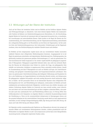 17
Zentrale Ergebnisse
3.3	 Wirkungen auf der Ebene der Institution
Auch auf der Ebene der Institution Schule sind im Hinblick auf die Einflüsse digitaler Medien
zwei Wirkungsrichtungen zu diskutieren. Zum einen können digitale Medien eine katalysatori-
sche Funktion im Rahmen von Schulentwicklungsprozessen übernehmen, d. h. die Entscheidung,
digitale Medien im Unterricht als Instrument oder als Gegenstand einzusetzen bzw. zu bearbeiten,
hat Auswirkungen auf unterschiedliche Ebenen. Dabei werden in der Regel die Ebenen der Per-
sonalentwicklung, der Unterrichtsentwicklung und der Organisationsentwicklung unterschieden
(im vorliegenden Beitrag geht es im Wesentlichen um die Ebene der Organisation). Auf der ande-
ren Seite sind Schulentwicklungsprozesse, hier insbesondere Veränderungen auf der Organisati-
onsebene, ohne eine Berücksichtigung des medialen Wandels kaum noch denkbar.
Im Hinblick auf den erstgenannten Aspekt lassen sich aus verschiedenen Studien inzwischen
etablierte Faktoren einer erfolgreichen Medienintegration benennen. Ausgangspunkt ist in der
Regel ein gemeinsam entwickeltes und abgestimmtes Medienkonzept bzw. Medienprogramm, das
gleichzeitig Ausdruck der gemeinsam geteilten Zielvorstellungen (z. T. auch als gemeinsame Visi-
onen bezeichnet) der Schule insgesamt ist. Ein zweiter Aspekt betrifft ein pädagogisch ausgerich-
tetes IT-Management. Pädagogisch ausgerichtet bedeutet dabei, dass nicht das technisch Mach-
bare die Maxime der Infrastruktur einer Schule ist, sondern die Frage, wie pädagogische Ziele
mithilfe von technischen Artefakten in angemessener Weise unterstützt werden können. Sowohl
im Zusammenhang mit dem IT-Management als auch im Hinblick auf bspw. die Unterrichtsent-
wicklung sind geeignete Unterstützungssysteme und Kooperationsstrukturen aufzubauen. Dies
kann von gemeinsamer Unterrichtsentwicklung oder kollegialer Fallberatung und Hospitation bis
hin zu der Etablierung von Supportstrukturen im technischen Bereich reichen, um Lehrpersonen
für pädagogische Aufgaben freizustellen und nicht unnötig Ressourcen durch technische Aufga-
ben zu binden. Auf der personalen Ebene ist ein bedeutender Baustein einer erfolgreichen Me-
dienintegration die Fort- und Weiterbildung des Kollegiums, insbesondere im Hinblick auf medi-
endidaktische und medienerzieherische Fähigkeiten. Letztlich kann eine erhöhte Akzeptanz und
stärkere Verbreitung digitaler Medien im Unterricht nur dann erreicht werden, wenn Lehrerin-
nen und Lehrer sich zum einen hinreichend gut auf diese Aufgaben vorbereitet fühlen, zum ande-
ren aber auch eine systematische Fort- und Weiterbildung erfahren (vgl. z. B. Herzig 2004). Eine
Schlüsselposition in der Integration von digitalen Medien in schulische Zusammenhänge kommt
der Schulleitung zu. Wenn sie die verantwortlichen Lehrpersonen in Steuergruppen ebenso wie
das gesamte Kollegium bei der unterrichtlichen Umsetzung sowohl ideell als auch organisatorisch
unterstützt, ist eine wichtige Gelingensbedingung erfüllt. (Vgl. Herzig und Grafe 2010; Herzig, Aß-
mann und Grafe 2010; Herzig und Aßmann 2009.)
Im Folgenden werden zusammenfassende Ergebnisse aus Metaanalysen skizziert, die weniger auf
einzelne Effekte auf verschiedenen Wirkungsebenen abzielen, sondern grundsätzlich nach der
Wirksamkeit von digitalen Medien in Lehr- und Lernprozessen auf der Basis einer übergreifenden
Auswertung bereits vorliegender empirischer Studien zielen.
 