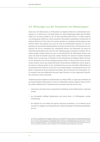 18
Zentrale Ergebnisse
3.4	 Wirkungen aus der Perspektive von Metaanalysen
Schaut man sich Metaanalysen zur Wirksamkeit von digitalen Medien bzw. multimedialem Lern-
material an, so findet man in der Regel mittlere bis kleine Effektstärken (dabei gibt die Effekt-
stärke d an, wie stark ein Effekt ist, vgl. z. B. Bortz und Döring 2006: 605 ff.).1 So zeigen Analysen
von Zwingenberger (2009) eine relativ konsistente Wirksamkeit multimedialen Lernmaterials im
mittleren Bereich (d≈0.30), wobei sich einzelne Variablen als signifikante Einflussfaktoren iden-
tifizieren ließen. Dazu gehören zum einen die Form des multimedialen Materials, d. h. der Pro-
grammtyp des untersuchten Medienangebots, die Dauer der Intervention, die Einsatzart des Lern-
materials, die Art des vermittelten bzw. angestrebten Wissens, die Instrumente, mit denen die
Zielerreichung überprüft wurde und die in der Vergleichsgruppe verwendeten Lernmittel. Die Va-
riablen besagen zunächst einmal nur, dass sie grundsätzlich für die Wirksamkeit relevant sind,
wobei sich nicht im Einzelfall sagen lässt, welches Merkmal der einzelnen Variablen bestimmte
Effekte erzielt. So kann bspw. im Hinblick auf den Programmtyp bei digitalen Medien nicht per
se eine spezifische Form als die wirksamste genannt werden. In Bezug auf die Dauer der Inter-
vention zeichnet sich ab, dass tendenziell kürzere Interventionen erfolgreicher sind als lange In-
terventionen. In Bezug auf die Art des vermittelten Wissens lassen sich höhere Effektstärken bei
prozeduralem Wissen (Wissen um Prozesse und Zusammenhänge, Anwendungswissen) im Ver-
gleich zu deklarativem Wissen (Faktenwissen) finden. Bei der Einsatzart des Lernmaterials, d. h.
im weitesten Sinne dem didaktischen Konzept, liegen Hinweise vor, dass ergänzende Einsatzfor-
men wirksamer sind als ersetzende.
Vergleicht man diese Ergebnisse mit Metastudien von Hattie (2009), so zeigen sich im Hinblick auf
die durchschnittliche Wirksamkeit im Sinne der Effektstärke durchaus ähnliche Werte (d≈0.37).
Eine höhere Effektivität des Computereinsatzes konstatiert Hattie für den Fall, dass
•	 Lehrerinnen und Lehrer durch entsprechende Fortbildung auf den Medieneinsatz vorbereitet
werden,
•	 das Lernangebot vielfältige Möglichkeiten zum Lernen bietet, z. B. Hilfsangebote, variable
Zeiteinteilung,
•	 die Schülerin bzw. der Schüler den eigenen Lernprozess kontrolliert, z. B. im Hinblick auf die
Auswahl von Aufgaben, die Bestimmung der Lerngeschwindigkeit, Wiederholungsmöglichkei-
ten usw.,
1	 Als Maß für die Effektstärke wird häufig die Differenz zweier Mittelwerte dividiert durch die Standardabweichung benutzt
(kurz: d). Die Effektstärke d kann auf Mittelwertunterschiede zwischen Vor- und Nachtestdaten oder zwischen den Nachtestda-
ten von Versuchs- und Kontrollgruppen zurückgeführt werden. Der Vorteil des Effektstärkenmaßes liegt darin, dass es – im Ge-
gensatz zu Signifikanzprüfungen – von der Stichprobengröße unabhängig ist und zugleich mehr über die praktische Relevanz
eines Unterschiedes aussagt als die bloße Feststellung, ob ein Unterschied statistisch signifikant ist oder nicht.
 