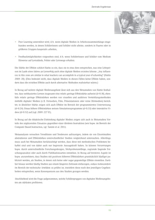 19
Zentrale Ergebnisse
•	 Peer Learning unterstützt wird, d. h. wenn digitale Medien in Arbeitszusammenhänge einge-
bunden werden, in denen Schülerinnen und Schüler nicht alleine, sondern in Paaren oder in
größeren Gruppen kooperativ arbeiten,
•	 Feedbackmöglichkeiten vorgesehen sind, d. h. wenn Schülerinnen und Schüler vom Medium
Hinweise auf Lernstände, Fehler oder Lernwege erhalten.
Die Stärke der Effekte schätzt Hattie so ein, dass sie in etwa dem entsprechen, was eine Lehrper-
son im Laufe eines Jahres an Lernerfolg auch ohne digitale Medien erzielen könnte: „Any influen-
ces in this zone are similar to what teachers can accomplish in a typical year of schooling“ (Hattie
2009: 20). (Dies bedeutet nicht, dass digitale Medien in diesen Fällen keine Effekte haben, son-
dern dass die erzielten Effekte auch durch alternative Methoden realisierbar wären.)
In Bezug auf weitere digitale Medienangebote lässt sich aus den Metastudien von Hattie festhal-
ten, dass webbasiertes Lernen insgesamt eine relativ geringe Effektstärke aufweist (d≈0.18), eben-
falls relativ geringe Effektstärken werden von visuellen und auditiven Vermittlungsmethoden
mithilfe digitaler Medien (z. B. Fernsehen, Film, Präsentationen oder reine Hörmedien) berich-
tet; in ähnlicher Stärke zeigen sich auch Effekte im Bereich der programmierten Unterweisung
(d≈0.24). Etwas höhere Effektstärken weisen Simulationsprogramme (d≈0.33) oder interaktive Vi-
deos (d≈0.52) auf (vgl. 2009: 227 ff.).
In Bezug auf die didaktische Einbindung digitaler Medien zeigen sich auch in Metastudien Vor-
teile des ergänzenden Einsatzes gegenüber einer direkten Instruktion (wie bspw. im Bereich der
Computer Based Instruction, vgl. Tamim et al. 2011).
Metaanalysen versuchen Trendlinien und Tendenzen aufzuzeigen, indem sie von Einzelstudien
abstrahieren und Effektstärken unterschiedlicher Studien vergleichend untersuchen. Allerdings
muss auch bei Metastudien berücksichtigt werden, dass diese mit methodischen Problemen be-
haftet sind und von daher auch nur begrenzte Aussagekraft haben. So können Verzerrungen
bspw. durch unterschiedliche Forschungsdesigns, Stichprobenumfänge, zugrunde liegende For-
schungsansätze oder auch durch Publikationsarten entstehen. In Bezug auf letzteren Aspekt ist
bspw. anzunehmen, dass Studien mit positiven höheren Effektstärken grundsätzlich häufiger pu-
bliziert werden, als Studien, in denen sich keine oder sogar gegenteilige Effekte einstellen. Darü-
ber hinaus werden häufig Studien aus einem längeren Zeitraum einbezogen, sodass insbesondere
im Bereich der technische Artefakte zu prüfen ist, inwiefern diese noch den jeweiligen Gegeben-
heiten entsprechen, wenn Konsequenzen aus den Studien gezogen werden.
Abschließend wird die Frage aufgenommen, welche Schülergruppen von digitalen Medienangebo-
ten am stärksten profitieren.
 