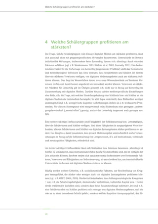 20
Welche Schülergruppen profitieren am stärksten?
4	Welche Schülergruppen profitieren am
stärksten?
Die Frage, welche Schülergruppen vom Einsatz digitaler Medien am stärksten profitieren, lässt
sich pauschal nicht mit gruppenspezifischen Merkmalen beantworten. Unterschiede im Bereich
individueller Wirkungen, insbesondere beim Lernerfolg, lassen sich allerdings durch einzelne
Faktoren aufklären (vgl. z. B. Weidenmann 1993; Büchter et al. 2003; Conradty 2011). Den bedeu-
tendsten Faktor für die Vorhersage von Lernerfolg (sogenannter Prädiktor) stellt das thematische
und medienbezogene Vorwissen dar. Dies bedeutet, dass Schülerinnen und Schüler, die bereits
über ein stärkeres Vorwissen verfügen, von digitalen Medienangeboten auch am stärksten profi-
tieren können. Dies liegt im Wesentlichen daran, dass neue Wissensbestände auf breiteres Vor-
wissen treffen und damit besser angedockt und verankert werden können. Vorwissen als stärks-
ter Prädiktor für Lernerfolg gilt im Übrigen generell, d. h. nicht nur in Bezug auf Lernerfolg im
Zusammenhang mit digitalen Medien. Darüber hinaus spielen medienspezifische Einstellungen
eine Rolle, d. h. die Frage, mit welcher Einstellungshaltung eine Schülerin bzw. ein Schüler an ein
digitales Medium als Lernmedium herangeht. So wird bspw. unterstellt, dass Bildmedien weniger
anstrengend sind, d. h. weniger hohe kognitive Anforderungen stellen als z. B. textbasierte Print-
medien. Vor diesem Hintergrund wird entsprechend beim Bildmedium eine geringere Anstren-
gungsbereitschaft („mental effort“) gezeigt, sodass der Lernerfolg insgesamt auch geringer aus-
fällt.
Eine weitere wichtige Einflussvariable sind Fähigkeiten der Selbststeuerung bzw. Lernstrategien,
über die Schülerinnen und Schüler verfügen. Sind diese Fähigkeiten in ausgeprägterer Weise vor-
handen, können Schülerinnen und Schüler von digitalen Lernangeboten stärker profitieren als an-
dere. Das hängt u. a. damit zusammen, dass je nach Medienangebot unterschiedlich starke Voraus-
setzungen in Bezug auf die Selbststeuerung von Lernprozessen, d. h. auf motivationale, volitionale
und metakognitive Fähigkeiten, erforderlich sind.
Als letzter wichtiger Einflussfaktor lässt sich Motivation bzw. Interesse benennen. Allerdings ist
hierbei zu konstatieren, dass motivationale Effekte häufig Novitätseffekte sind, die im Verlaufe der
Zeit abflachen können. Insofern stellen sich zunächst einmal insbesondere zwei bedeutende Fak-
toren, Vorwissen und Fähigkeiten zur Selbststeuerung, als entscheidend dar, um interindividuelle
Unterschiede im Lernen mit digitalen Medien erklären zu können.
Häufig werden weitere Kriterien, z. B. sozioökonomische Faktoren, zur Beschreibung von Grup-
pen herangeführt, die stärker oder weniger stark von digitalen Lernangeboten profitieren kön-
nen (vgl. z. B. OECD 2006; 2010). Hierbei ist festzuhalten, dass bildungssoziologische Kategorien
– wie z. B. die Schichtzugehörigkeit, ökonomische Verhältnisse, kulturelles Kapital usw. – keine
direkt erklärenden Variablen sind, sondern dass diese Zusammenhänge indirekter Art sind, d. h.
eine Schülerin oder ein Schüler profitiert nicht weniger von digitalen Medienangeboten, weil sie
oder er zu einer besonderen Schicht gehört, sondern weil der kognitive Anregungsgehalt, der Bil-
 