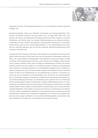 21
Welche Schülergruppen profitieren am stärksten?
dungsstand der Eltern, die Bildungserwartungen usw. in sozial niedrigeren Schichten insgesamt
niedriger sind.
Einzeluntersuchungen zeigen, dass bestimmte Lernangebote von leistungsschwächeren Schü-
lerinnen und Schülern besonders bevorzugt werden (vgl. z. B. König 2004; Köller 2012). Dies
gilt bspw. für Übungs- und Testprogramme (sogenannte Drill and Practice Programs), von denen
Schülerinnen und Schüler bspw. mit niedriger Rechtschreibleistung am stärksten profitieren.
Gleichzeitig sind diese Angebote nicht geeignet, anspruchsvollere Kompetenzen zu entwickeln.
Darüber hinaus zeigt sich, dass solche Übungsprogramme z. T. für selbstständiges Lernen außer-
halb von Unterricht ungeeignet sind, da auch hier spezifische Selbststeuerungsfunktionen beim
Lernenden erforderlich sind.
Insgesamt lässt sich in Bezug auf die Frage, welche Schülerinnen und Schüler beim Lernen mit di-
gitalen Medien besondere Vorteile haben oder auch auf spezifische Schwierigkeiten stoßen, fest-
halten, dass unterschiedliche Medienangebote unterschiedliche Lernvoraussetzungen in Bezug
auf themen- und medienbezogenes Vorwissen sowie in Bezug auf die Fähigkeit, eigene Lernpro-
zesse zu steuern, erfordern. Dabei sind in der Regel die Anforderungen in Übungs- und Testpro-
grammen weniger hoch bzw. komplex als in tutoriellen Systemen, komplexen Lernumgebungen
oder im Bereich von Simulationssoftware. Die unterschiedliche Komplexität dieser Angebote be-
deutet in der Regel auch, dass mit dem jeweiligen Angebot unterschiedliche Lernziele adressiert
werden. So geht es bei Übungssoftware um die Routinisierung von Wissen, in tutoriellen Sys-
temen eher um das Verstehen von Zusammenhängen oder den Erwerb von Anwendungsfähig-
keit, in Simulationen hingegen um analytische, gestaltende oder auch beurteilende Kompetenzen.
Auch inhaltsunabhängige Werkzeuge, wie Datenbanken oder spezifische Tools (z. B. Werkzeuge
für Wissensmanagement, Software zur Kalkulation, Graphik und Bildbearbeitung oder zur Textbe-
arbeitung), sind zunächst einmal nicht auf spezifische Ziele festgelegt, erfordern aber in der Regel
ebenfalls höhere Voraussetzungen im Sinne kognitiver Anforderungen sowie in Bezug auf Selbst-
regulationsfähigkeiten. Dies bedeutet, je geringer das Vorwissen von Schülerinnen und Schülern
ist und je weniger ausgeprägt ihre Fähigkeiten zur Steuerung der eigenen Lernprozesse und ihre
grundsätzlichen kognitiven bzw. intellektuellen Fähigkeiten (z. B. in Bezug auf komplexes Den-
ken) sind, desto weniger profitieren sie von spezifischen Medienangeboten, insbesondere wenn
diese außerhalb von formalen Lehr- und Lernprozessen zum Einsatz kommen.
 