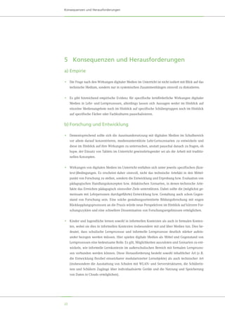 22
Konsequenzen und Herausforderungen
5	 Konsequenzen und Herausforderungen
a)	Empirie
•	 Die Frage nach den Wirkungen digitaler Medien im Unterricht ist nicht isoliert mit Blick auf das
technische Medium, sondern nur in systemischen Zusammenhängen sinnvoll zu diskutieren.
•	 Es gibt hinreichend empirische Evidenz für spezifische lernförderliche Wirkungen digitaler
Medien in Lehr- und Lernprozessen, allerdings lassen sich Aussagen weder im Hinblick auf
einzelne Medienangebote noch im Hinblick auf spezifische Schülergruppen noch im Hinblick
auf spezifische Fächer oder Fachkulturen pauschalisieren.
b)	Forschung und Entwicklung
•	 Dementsprechend sollte sich die Auseinandersetzung mit digitalen Medien im Schulbereich
vor allem darauf konzentrieren, medienunterstützte Lehr-Lernszenarien zu entwickeln und
diese im Hinblick auf ihre Wirkungen zu untersuchen, anstatt pauschal danach zu fragen, ob
bspw. der Einsatz von Tablets im Unterricht gewinnbringender sei als die Arbeit mit traditio-
nellen Konzepten.
•	 Wirkungen von digitalen Medien im Unterricht entfalten sich unter jeweils spezifischen (Kon-
text-)Bedingungen. Es erscheint daher sinnvoll, nicht das technische Artefakt in den Mittel-
punkt von Forschung zu stellen, sondern die Entwicklung und Erprobung bzw. Evaluation von
pädagogischen Handlungskonzepten bzw. didaktischen Szenarien, in denen technische Arte-
fakte das Erreichen pädagogisch sinnvoller Ziele unterstützen. Dabei sollte die (möglichst ge-
meinsam mit Lehrpersonen durchgeführte) Entwicklung bzw. Gestaltung auch schon Gegen-
stand von Forschung sein. Eine solche gestaltungsorientierte Bildungsforschung mit engen
Rückkopplungsprozessen an die Praxis würde neue Perspektiven im Hinblick auf kürzere For-
schungszyklen und eine schnellere Dissemination von Forschungsergebnissen ermöglichen.
•	 Kinder und Jugendliche lernen sowohl in informellen Kontexten als auch in formalen Kontex-
ten, wobei sie dies in informellen Kontexten insbesondere mit und über Medien tun. Dies be-
deutet, dass schulische Lernprozesse und informelle Lernprozesse deutlich stärker aufein-
ander bezogen werden müssen. Hier spielen digitale Medien als Mittel und Gegenstand von
Lernprozessen eine bedeutsame Rolle. Es gilt, Möglichkeiten auszuloten und Szenarien zu ent-
wickeln, wie informelle Lernkontexte im außerschulischen Bereich mit formalen Lernprozes-
sen verbunden werden können. Diese Herausforderung besteht sowohl inhaltlicher Art (z. B.
die Entwicklung flexibel einsetzbarer modularisierter Lernobjekte) als auch technischer Art
(insbesondere die Ausstattung von Schulen mit WLAN- und Serverstrukturen, die Schülerin-
nen und Schülern Zugänge über individualisierte Geräte und die Nutzung und Speicherung
von Daten in Clouds ermöglichen).
 