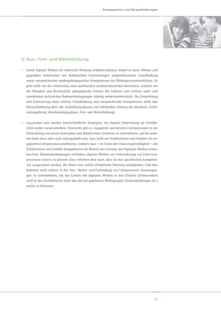 23
Konsequenzen und Herausforderungen
c)	Aus-, Fort- und Weiterbildung
•	 Damit digitale Medien im Unterricht Wirkung entfalten können, bedarf es einer offenen und
gegenüber technischen wie didaktischen Entwicklungen aufgeschlossenen Grundhaltung
sowie entsprechender medienpädagogischer Kompetenzen bei Bildungsverantwortlichen. Es
geht nicht um die Umsetzung einer punktuellen medieninduzierten Revolution, sondern um
die Fähigkeit und Bereitschaft, pädagogische Formen des Lehrens und Lernens unter sich
wandelnden technischen Rahmenbedingungen ständig weiterzuentwickeln. Die Entwicklung
und Kultivierung einer solchen Grundhaltung und entsprechender Kompetenzen stellt eine
Herausforderung über alle Ausbildungsphasen von Lehrkräften hinweg dar (Studium, Vorbe-
reitungsdienst, Berufseinstiegsphase, Fort- und Weiterbildung).
•	 Auszuloten sein werden unterschiedliche Strategien, die digitale Entwicklung im Schulbe-
reich weiter voranzutreiben. Einerseits gilt es, engagierte und kreative Lehrpersonen in der
Entwicklung von neuen Konzepten und didaktischen Ansätzen zu unterstützen, auf der ande-
ren Seite muss aber auch sichergestellt sein, dass nicht nur Schülerinnen und Schüler von en-
gagierten Lehrpersonen profitieren, sondern dass – im Sinne der Chancengerechtigkeit – alle
Schülerinnen und Schüler Kompetenzen im Bereich des Lernens mit digitalen Medien erwer-
ben bzw. Rahmenbedingungen vorfinden, digitale Medien zur Unterstützung von Lehr-Lern-
prozessen nutzen zu können. Dies erfordert aber auch, dass sie mit spezifischen Kompeten-
zen ausgestattet werden, die ihnen eine solche erfolgreiche Nutzung ermöglichen. Und dies
bedeutet nicht zuletzt, in der Aus-, Weiter- und Fortbildung von Lehrpersonen Anstrengun-
gen zu unternehmen, um das Lernen mit digitalen Medien in den Fächern (insbesondere
auch in den Kernfächern) unter den derzeit gegebenen Bedingungen (Zentralprüfungen etc.)
weiter zu forcieren.
 