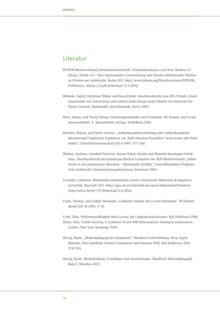 24
Literatur
Literatur
BITKOM Bundesverband Informationswirtschaft, Telekommunikation und Neue Medien e.V.
(Hrsg.). Schule 2.0 – Eine repräsentative Untersuchung zum Einsatz elektronischer Medien
an Schulen aus Lehrersicht. Berlin 2011. http://www.bitkom.org/files/documents/BITKOM_
Publikation_Schule_2.0.pdf (Download 12.3.2014).
Blömeke, Sigrid, Christiane Müller und Dana Eichler. Abschlussbericht zum DFG-Projekt „Hand-
lungsmuster von Lehrerinnen und Lehrern beim Einsatz neuer Medien im Unterricht der	
Fächer Deutsch, Mathematik und Informatik. Berlin 2005.
Bortz, Jürgen, und Nicola Döring. Forschungsmethoden und Evaluation: für Human- und Sozial-
wissenschaftler. 4., überarbeitete Auflage. Heidelberg 2006.
Brünken, Roland, und Detlev Leutner. „Aufmerksamkeitsverteilung oder Aufmerksamkeits-	
fokussierung? Empirische Ergebnisse zur ‚Split-Attention-Hypothese’ beim Lernen mit Multi-
media“. Unterrichtswissenschaft (29) 4 2001. 357–366.
Büchter, Andreas, Annabell Preussler, Renate Schulz-Zander und Manuela Heerdegen-Schick-
haus. Abschlussbericht der projektspezifischen Evaluation des BLK-Modellversuchs „Selbst-
lernen in der gymnasialen Oberstufe – Mathematik (SelMa)“. Unveröffentlichter Projektbe-
richt. Institut für Schulentwicklungsforschung. Dortmund 2003.
Conradty, Cathérine. Multimedial unterstütztes Lernen: Intrinsische Motivation  kognitiver	
Lernerfolg. Bayreuth 2011. http://opus.ub.uni-bayreuth.de/opus4-ubbayreuth/frontdoor/
index/index/docId/739 (Download 11.6.2014).
Fuchs, Thomas, und Ludger Wosmann. „Computer können das Lernen behindern“. ifo-Schnell-
dienst (58) 18 2005. 3–10.
Grafe, Silke. Problemlosefähigkeit beim Lernen mit Computersimulationen. Bad Heilbrunn 2008.
Hattie, John. Visible learning. A synthesis of over 800 meta-analyses relating to achievement.
London, New York: Routledge 2009.
Herzig, Bardo. „Medienpädagogische Kompetenz“. Handbuch Lehrerbildung. Hrsg. Sigrid	
Blömeke, Peter Reinhold, Gerhard Tulodziecki und Johannes Wild. Bad Heilbrunn 2004.	
578–594.
Herzig, Bardo. Medienbildung. Grundlagen und Anwendungen. Handbuch Medienpädagogik.
Band I. München 2012.
 