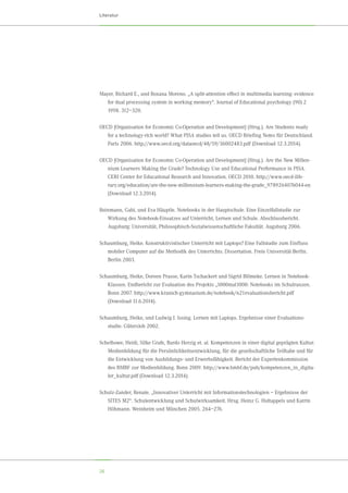 26
Literatur
Mayer, Richard E., und Roxana Moreno. „A split-attention effect in multimedia learning: evidence
for dual processing system in working memory“. Journal of Educational psychology (90) 2
1998. 312–320.
OECD [Organisation for Economic Co-Operation and Development] (Hrsg.). Are Students ready
for a technology-rich world? What PISA studies tell us. OECD Briefing Notes für Deutschland.
Paris 2006. http://www.oecd.org/dataoecd/48/59/36002483.pdf (Download 12.3.2014).
OECD [Organisation for Economic Co-Operation and Development] (Hrsg.). Are the New Millen-
nium Learners Making the Grade? Technology Use and Educational Performance in PISA.
CERI Center for Educational Research and Innovation. OECD 2010. http://www.oecd-ilib-
rary.org/education/are-the-new-millennium-learners-making-the-grade_9789264076044-en
(Download 12.3.2014).
Reinmann, Gabi, und Eva Häuptle. Notebooks in der Hauptschule. Eine Einzelfallstudie zur	
Wirkung des Notebook-Einsatzes auf Unterricht, Lernen und Schule. Abschlussbericht.	
Augsburg: Universität, Philosophisch-Sozialwissenschaftliche Fakultät. Augsburg 2006.
Schaumburg, Heike. Konstruktivistischer Unterricht mit Laptops? Eine Fallstudie zum Einfluss
mobiler Computer auf die Methodik des Unterrichts. Dissertation. Freie Universität Berlin.
Berlin 2003.
Schaumburg, Heike, Doreen Prasse, Karin Tschackert und Sigrid Blömeke. Lernen in Notebook-
Klassen. Endbericht zur Evaluation des Projekts „1000mal1000: Notebooks im Schulranzen.
Bonn 2007. http://www.kranich-gymnasium.de/notebook/n21evaluationsbericht.pdf	
(Download 11.6.2014).
Schaumburg, Heike, und Ludwig J. Issing. Lernen mit Laptops. Ergebnisse einer Evaluations-	
studie. Gütersloh 2002.
Schelhowe, Heidi, Silke Grafe, Bardo Herzig et. al. Kompetenzen in einer digital geprägten Kultur.
Medienbildung für die Persönlichkeitsentwicklung, für die gesellschaftliche Teilhabe und für
die Entwicklung von Ausbildungs- und Erwerbsfähigkeit. Bericht der Expertenkommission
des BMBF zur Medienbildung. Bonn 2009. http://www.bmbf.de/pub/kompetenzen_in_digita-
ler_kultur.pdf (Download 12.3.2014).
Schulz-Zander, Renate. „Innovativer Unterricht mit Informationstechnologien – Ergebnisse der
SITES M2“. Schulentwicklung und Schulwirksamkeit. Hrsg. Heinz G. Holtappels und Katrin
Höhmann. Weinheim und München 2005. 264–276.
 