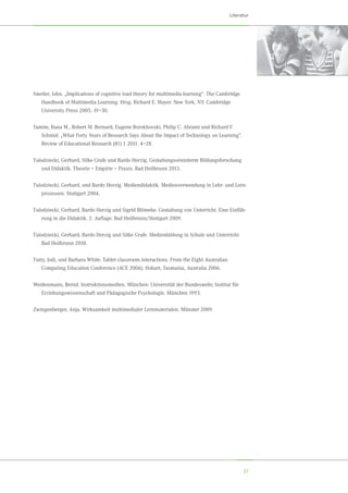 27
Literatur
Sweller, John. „Implications of cognitive load theory for multimedia learning“. The Cambridge
Handbook of Multimedia Learning. Hrsg. Richard E. Mayer. New York, NY: Cambridge	
University Press 2005. 19–30.
Tamim, Rana M., Robert M. Bernard, Eugene Borokhovski, Philip C. Abrami und Richard F.
Schmid. „What Forty Years of Research Says About the Impact of Technology on Learning”.
Review of Educational Research (81) 1 2011. 4–28.
Tulodziecki, Gerhard, Silke Grafe und Bardo Herzig. Gestaltungsorientierte Bildungsforschung
und Didaktik. Theorie – Empirie – Praxis. Bad Heilbrunn 2013.
Tulodziecki, Gerhard, und Bardo Herzig. Mediendidaktik. Medienverwendung in Lehr- und Lern-
prozessen. Stuttgart 2004.
Tulodziecki, Gerhard, Bardo Herzig und Sigrid Blömeke. Gestaltung von Unterricht. Eine Einfüh-
rung in die Didaktik. 2. Auflage. Bad Heilbrunn/Stuttgart 2009.
Tulodziecki, Gerhard, Bardo Herzig und Silke Grafe. Medienbildung in Schule und Unterricht.
Bad Heilbrunn 2010.
Tutty, Jodi, und Barbara White. Tablet classroom interactions. From the Eight Australian	
Computing Education Conference (ACE 2006). Hobart, Tasmania, Australia 2006.
Weidenmann, Bernd. Instruktionsmedien. München: Universität der Bundeswehr, Institut für	
Erziehungswissenschaft und Pädagogische Psychologie. München 1993.
Zwingenberger, Anja. Wirksamkeit multimedialer Lernmaterialen. Münster 2009.
 