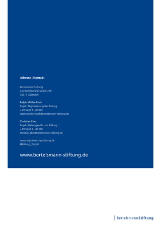 www.bertelsmann-stiftung.de
Adresse | Kontakt
Bertelsmann Stiftung
Carl-Bertelsmann-Straße 256
33311 Gütersloh
Ralph Müller-Eiselt
Projekt Digitalisierung der Bildung
+ 49 5241 81-81456
ralph.mueller-eiselt@bertelsmann-stiftung.de
Christian Ebel
Projekt Heterogenität und Bildung
+ 49 5241 81-81238
christian.ebel@bertelsmann-stiftung.de
www.digitalisierung-bildung.de
@Bildung_Digital
 