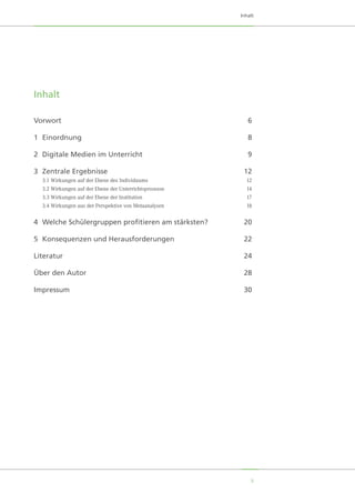 5
Inhalt
Inhalt
Vorwort		 6
1	Einordnung		 8
2	 Digitale Medien im Unterricht	 9
3	 Zentrale Ergebnisse	 12
	 3.1	Wirkungen auf der Ebene des Individuums	 12
	 3.2	Wirkungen auf der Ebene der Unterrichtsprozesse	 14
	 3.3	Wirkungen auf der Ebene der Institution	 17
	 3.4	Wirkungen aus der Perspektive von Metaanalysen	 18
4	 Welche Schülergruppen profitieren am stärksten?	 20
5	 Konsequenzen und Herausforderungen	 22
Literatur		 24
Über den Autor		 28
Impressum	 	 30
 
