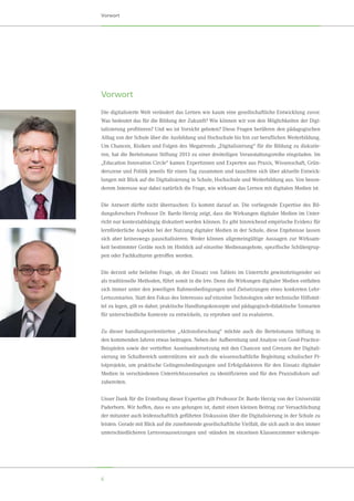 6
Vorwort
Die digitalisierte Welt verändert das Lernen wie kaum eine gesellschaftliche Entwicklung zuvor.
Was bedeutet das für die Bildung der Zukunft? Wie können wir von den Möglichkeiten der Digi-
talisierung profitieren? Und wo ist Vorsicht geboten? Diese Fragen berühren den pädagogischen
Alltag von der Schule über die Ausbildung und Hochschule bis hin zur beruflichen Weiterbildung.
Um Chancen, Risiken und Folgen des Megatrends „Digitalisierung“ für die Bildung zu diskutie-
ren, hat die Bertelsmann Stiftung 2013 zu einer dreiteiligen Veranstaltungsreihe eingeladen. Im
„Education Innovation Circle“ kamen Expertinnen und Experten aus Praxis, Wissenschaft, Grün-
derszene und Politik jeweils für einen Tag zusammen und tauschten sich über aktuelle Entwick-
lungen mit Blick auf die Digitalisierung in Schule, Hochschule und Weiterbildung aus. Von beson-
derem Interesse war dabei natürlich die Frage, wie wirksam das Lernen mit digitalen Medien ist.
Die Antwort dürfte nicht überraschen: Es kommt darauf an. Die vorliegende Expertise des Bil-
dungsforschers Professor Dr. Bardo Herzig zeigt, dass die Wirkungen digitaler Medien im Unter-
richt nur kontextabhängig diskutiert werden können. Es gibt hinreichend empirische Evidenz für
lernförderliche Aspekte bei der Nutzung digitaler Medien in der Schule, diese Ergebnisse lassen
sich aber keineswegs pauschalisieren. Weder können allgemeingültige Aussagen zur Wirksam-
keit bestimmter Geräte noch im Hinblick auf einzelne Medienangebote, spezifische Schülergrup-
pen oder Fachkulturen getroffen werden.
Die derzeit sehr beliebte Frage, ob der Einsatz von Tablets im Unterricht gewinnbringender sei
als traditionelle Methoden, führt somit in die Irre. Denn die Wirkungen digitaler Medien entfalten
sich immer unter den jeweiligen Rahmenbedingungen und Zielsetzungen eines konkreten Lehr-
Lernszenarios. Statt den Fokus des Interesses auf einzelne Technologien oder technische Hilfsmit-
tel zu legen, gilt es daher, praktische Handlungskonzepte und pädagogisch-didaktische Szenarien
für unterschiedliche Kontexte zu entwickeln, zu erproben und zu evaluieren.
Zu dieser handlungsorientierten „Aktionsforschung“ möchte auch die Bertelsmann Stiftung in
den kommenden Jahren etwas beitragen. Neben der Aufbereitung und Analyse von Good-Practice-
Beispielen sowie der vertieften Auseinandersetzung mit den Chancen und Grenzen der Digitali-
sierung im Schulbereich unterstützen wir auch die wissenschaftliche Begleitung schulischer Pi-
lotprojekte, um praktische Gelingensbedingungen und Erfolgsfaktoren für den Einsatz digitaler
Medien in verschiedenen Unterrichtsszenarien zu identifizieren und für den Praxisdiskurs auf-
zubereiten.
Unser Dank für die Erstellung dieser Expertise gilt Professor Dr. Bardo Herzig von der Universität
Paderborn.  Wir hoffen, dass es uns gelungen ist, damit einen kleinen Beitrag zur Versachlichung
der mitunter auch leidenschaftlich geführten Diskussion über die Digitalisierung in der Schule zu
leisten. Gerade mit Blick auf die zunehmende gesellschaftliche Vielfalt, die sich auch in den immer
unterschiedlicheren Lernvoraussetzungen und -ständen im einzelnen Klassenzimmer widerspie-
Vorwort
 