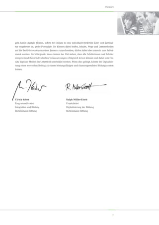 7
Vorwort
gelt, haben digitale Medien, sofern ihr Einsatz in eine individuell fördernde Lehr- und Lernkul-
tur eingebettet ist, große Potenziale. Sie können dabei helfen, Inhalte, Wege und Lernmethoden
auf die Bedürfnisse des einzelnen Lerners zuzuschneiden, dürfen dabei aber niemals zum Selbst-
zweck werden. Im Mittelpunkt muss immer das Ziel stehen, dass alle Schülerinnen und Schüler
entsprechend ihren individuellen Voraussetzungen erfolgreich lernen können und dabei vom Ein-
satz digitaler Medien im Unterricht unterstützt werden. Wenn dies gelingt, könnte die Digitalisie-
rung einen wertvollen Beitrag zu einem leistungsfähigen und chancengerechten Bildungssystem
leisten.
Ulrich Kober
Programmdirektor
Integration und Bildung
Bertelsmann Stiftung
Ralph Müller-Eiselt
Projektleiter
Digitalisierung der Bildung
Bertelsmann Stiftung
 