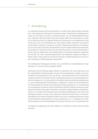 8
Einordnung
1	Einordnung
Im vorliegenden Beitrag wird die Frage diskutiert, in welcher Weise digitale Medien schulische
Lehr- und Lernprozesse wirkungsvoll unterstützen können. Entsprechende Überlegungen be-
ziehen sich auf Fragen des Lernens mit digitalen Medien, d. h. auf mediendidaktische Fragen
(vgl. Tulodziecki und Herzig 2004; Herzig und Aßmann 2009). Diese konzentrieren sich dar-
auf, wie durch den Einsatz von digitalen Medien eine Verbesserung von Lernergebnissen erzielt
werden kann oder wie Unterrichtsprozesse durch digitale Medien unterstützt und optimiert
werden können. Analytisch zu trennen ist von dieser Fragestellung der Bereich von Überlegun-
gen, der sich auf das Lernen über digitale Medien im Sinne medienerzieherischer Fragestellun-
gen bezieht (vgl. Tulodziecki, Herzig und Grafe 2010; Herzig 2012). In diesem Bereich geht es
um die Frage, wie digitale (oder auch analoge) Medien im Unterricht thematisiert werden kön-
nen mit dem Ziel, einen verantwortungsbewussten und reflektierten Umgang mit Medien zu
fördern. Dabei werden sowohl die Auswahl und Nutzung von Medienangeboten als auch die ei-
gene Gestaltung von Medienangeboten angesprochen.
Die nachfolgenden Überlegungen beziehen sich ausschließlich auf mediendidaktische Frage-
stellungen, d. h. auf das Lernen mit digitalen Medien.
Erkenntnisse über die Wirkung digitaler Medien in schulischen Lehr- und Lernprozessen sind
für unterschiedliche Interessengruppen relevant. Wissenschaftsakteure verfolgen ein wissen-
schaftliches Erkenntnisinteresse, das sich auf lehr- und lerntheoretische oder auf didaktische
Aspekte konzentriert. Dies können sowohl Grundlagenforschungen als auch anwendungsorien-
tierte Forschungen sein. Aus einer politischen Perspektive dienen entsprechende Informationen
u. a. dazu, bildungspolitische Entscheidungen zu legitimieren. Akteure aus der Wirtschaft stel-
len Wirkungsfragen in der Regel aus ökonomischem Verwertungsinteresse, z. B. zur Bewerbung
von Lernangeboten mit Hinweis auf ihre lernförderliche Wirkung. Professionsvertreter aus päd-
agogischen Berufen (insbesondere Lehrerinnen und Lehrer) verfolgen häufig ein Handlungsin-
teresse, d. h. sie fragen nach Wirkungen und den spezifischen Bedingungen, unter denen diese
Wirkungen entstehen, um bspw. ihren schulischen Unterricht auf dieser Basis zu verbessern.
Wenngleich alle skizzierten Perspektiven legitim sind, wird im vorliegenden Beitrag aus einem
wissenschaftlichen Erkenntnisinteresse heraus argumentiert, das z. T. allerdings auch mittel-
bare Konsequenzen für die Handlungsebene im Sinne des Interesses von z. B. Lehrpersonen hat.
Die folgenden Ausführungen sind stark verdichtet, zur Vertiefung sei auf die zitierten Quellen
verwiesen.
 