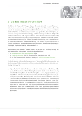 9
2	 Digitale Medien im Unterricht
Zur Klärung der Frage nach Wirkungen digitaler Medien im Unterricht ist es zielführend, zu-
nächst Faktoren zu bestimmen, die auf solche Wirkungen potenziell Einfluss nehmen. Unterricht
kann als ein Interaktionsgeschehen zwischen Lehrenden und Lernenden verstanden werden, in
dem Lernaktivitäten von Schülerinnen und Schülern durch spezifische Lehraktivitäten (von Lehr-
personen) angeregt und unterstützt werden (vgl. Tulodziecki, Herzig und Blömeke 2009). In die
damit verbundenen Lehr- und Lernprozesse können digitale Medien als Instrument (didaktisch)
und als (Lern-)Gegenstand (erzieherisch) eingebunden werden. In didaktischer Hinsicht stellen di-
gitale Medien Lernmaterialien bzw. Lernwerkzeuge dar. Als Gegenstand eines Unterrichtsprozes-
ses werden digitale Medien in reflektierender Weise (z. B. im Hinblick auf potenzielle Gefahren in
sozialen Netzwerken, in Bezug auf Fragen des Datenschutzes usw.) thematisiert – diese Perspek-
tive soll hier allerdings nicht weiter verfolgt werden (s. o.).
In vereinfachter Form lassen sich damit im Hinblick auf die Frage nach Wirkungen digitaler Me-
dien im schulischen Unterricht vier konstitutive Faktoren benennen:
•	 die digitalen Medien bzw. Medienangebote selbst,
•	 die Unterrichtsprozesse, in die die Medienangebote eingebunden sind, und
•	 die am Unterricht unmittelbar beteiligten Akteure, d. h. Lehrpersonen und Lernende.
Um die direkte oder indirekte Einflussnahme dieser Faktoren auf mögliche Lernergebnisse von
Schülerinnen und Schülern einschätzen zu können, müssen die Faktoren weiter differenziert wer-
den (vgl. Abbildung 1):
•	 Digitale Medien: Ein digitales Medienangebot lässt sich durch verschiedene Merkmale und Ei-
genschaften beschreiben, die für die Wirkung des Angebots einzeln oder in Wechselwirkung
mit anderen Bedeutung haben. So ist ein Medienangebot, z. B. ein Lernprogramm, durch spezi-
fische Inhalte, Zielvorstellungen, Darstellungsformen, Ablauf- und Navigationsstrukturen, In-
teraktivitätseigenschaften, Kodierungsarten, angesprochene Sinnesmodalitäten, verwendete
Gestaltungstechniken oder lerntheoretische Implikationen gekennzeichnet. Je nach Angebot
können einzelne dieser Eigenschaften dabei größere oder geringere Bedeutung haben, bspw.
würde ein digitales Medium, das einen Werkzeugcharakter hat (z. B. ein Textverarbeitungspro-
gramm oder ein Videoschnitt-Tool), keine Inhaltskomponente oder spezifische Zielvorstellun-
gen aufweisen, sodass diese Aspekte nicht zum Tragen kämen. Andererseits wären bei einem
Lernprogramm die Ablauf- bzw. Interaktionsstrukturen oder die Darstellungsformen beson-
ders relevant.
Digitale Medien im Unterricht
 