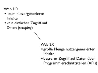 Web 1.0
• kaum nutzergenerierte
  Inhalte
• kein einfacher Zugriff auf
  Daten (scraping)



                       Web 2.0
                       • große Menge nutzergenerierter
                         Inhalte
                       • besserer Zugriff auf Daten über
                         Programmierschnittstellen (APIs)
 