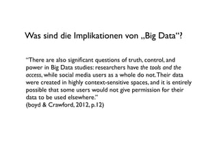Was sind die Implikationen von „Big Data“?

“There are also signiﬁcant questions of truth, control, and
power in Big Data studies: researchers have the tools and the
access, while social media users as a whole do not. Their data
were created in highly context-sensitive spaces, and it is entirely
possible that some users would not give permission for their
data to be used elsewhere.”
(boyd & Crawford, 2012, p.12)
 
