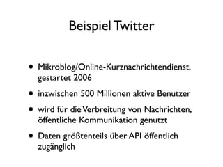 Beispiel Twitter


• Mikroblog/Online-Kurznachrichtendienst,
  gestartet 2006
• inzwischen 500 Millionen aktive Benutzer
• wird für die Verbreitung von Nachrichten,
  öffentliche Kommunikation genutzt
• Daten größtenteils über API öffentlich
  zugänglich
 