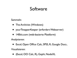 Software

Sammeln:

 •   The Archivist (Windows)

 •   yourTwapperKeeper (erfordert Webserver)

 •   140kit.com (web-basierte Plattform)
Analysieren:

 •   Excel, Open Ofﬁce Calc, SPSS, R, Google Docs..
Visualisieren:

 •   (Excel, OO Calc, R), Gephi, NodeXL
 