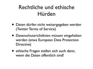 Rechtliche und ethische
            Hürden
• Daten dürfen nicht weitergegeben werden
  (Twitter Terms of Service)
• Datenschutzrichtlinien müssen eingehalten
  werden (etwa European Data Protection
  Directive)
• ethische Fragen stellen sich auch dann,
  wenn die Daten öffentlich sind!
 