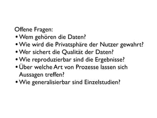 Offene Fragen:
• Wem gehören die Daten?
• Wie wird die Privatsphäre der Nutzer gewahrt?
• Wer sichert die Qualität der Daten?
• Wie reproduzierbar sind die Ergebnisse?
• Über welche Art von Prozesse lassen sich
  Aussagen treffen?
• Wie generalisierbar sind Einzelstudien?
 