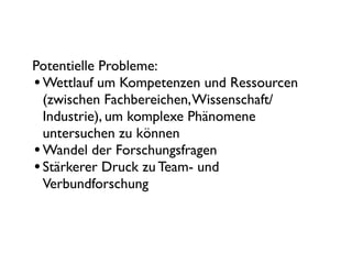 Potentielle Probleme:
• Wettlauf um Kompetenzen und Ressourcen
  (zwischen Fachbereichen, Wissenschaft/
  Industrie), um komplexe Phänomene
  untersuchen zu können
• Wandel der Forschungsfragen
• Stärkerer Druck zu Team- und
  Verbundforschung
 