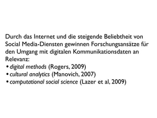 Durch das Internet und die steigende Beliebtheit von
Social Media-Diensten gewinnen Forschungsansätze für
den Umgang mit digitalen Kommunikationsdaten an
Relevanz:
• digital methods (Rogers, 2009)
• cultural analytics (Manovich, 2007)
• computational social science (Lazer et al, 2009)
 