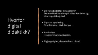 Hvorfor
digital
didaktikk?
• Økt fleksibilitet for elev og lærer
Eks: med forhåndsinnspilt video kan lærer og
elev velge tid og sted.
• Tilpasset opplæring.
Elevtilpasning. Nivå, tempo.
• Kontinuitet.
Hyppigere kommunikasjon.
• Tilgjengelighet, desentralisert tilbud.
 