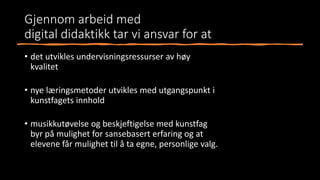 Gjennom arbeid med
digital didaktikk tar vi ansvar for at
• det utvikles undervisningsressurser av høy
kvalitet
• nye læringsmetoder utvikles med utgangspunkt i
kunstfagets innhold
• musikkutøvelse og beskjeftigelse med kunstfag
byr på mulighet for sansebasert erfaring og at
elevene får mulighet til å ta egne, personlige valg.
 