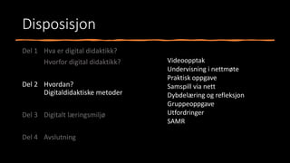 Disposisjon
Del 1 Hva er digital didaktikk?
Hvorfor digital didaktikk?
Del 2 Hvordan?
Digitaldidaktiske metoder
Del 3 Digitalt læringsmiljø
Del 4 Avslutning
Videoopptak
Undervisning i nettmøte
Praktisk oppgave
Samspill via nett
Dybdelæring og refleksjon
Gruppeoppgave
Utfordringer
SAMR
 