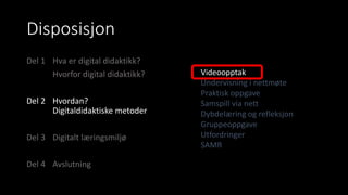 Disposisjon
Del 1 Hva er digital didaktikk?
Hvorfor digital didaktikk?
Del 2 Hvordan?
Digitaldidaktiske metoder
Del 3 Digitalt læringsmiljø
Del 4 Avslutning
Videoopptak
Undervisning i nettmøte
Praktisk oppgave
Samspill via nett
Dybdelæring og refleksjon
Gruppeoppgave
Utfordringer
SAMR
 