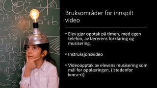 Bruksområder for innspilt
video
• Elev gjør opptak på timen, med egen
telefon, av lærerens forklaring og
musisering.
• Instruksjonsvideo
• Videoopptak av elevens musisering som
mål for opplæringen, (istedenfor
konsert)
 