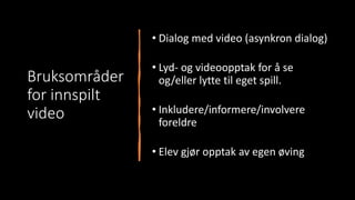 Bruksområder
for innspilt
video
• Dialog med video (asynkron dialog)
• Lyd- og videoopptak for å se
og/eller lytte til eget spill.
• Inkludere/informere/involvere
foreldre
• Elev gjør opptak av egen øving
 