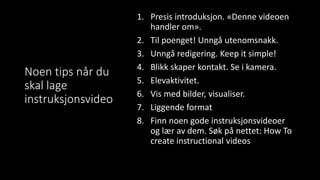 Noen tips når du
skal lage
instruksjonsvideo
1. Presis introduksjon. «Denne videoen
handler om».
2. Til poenget! Unngå utenomsnakk.
3. Unngå redigering. Keep it simple!
4. Blikk skaper kontakt. Se i kamera.
5. Elevaktivitet.
6. Vis med bilder, visualiser.
7. Liggende format
8. Finn noen gode instruksjonsvideoer
og lær av dem. Søk på nettet: How To
create instructional videos
 