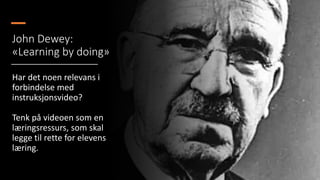 John Dewey:
«Learning by doing»
Har det noen relevans i
forbindelse med
instruksjonsvideo?
Tenk på videoen som en
læringsressurs, som skal
legge til rette for elevens
læring.
 