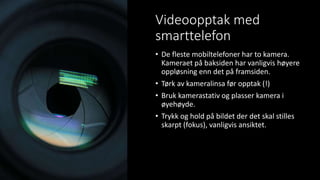 Videoopptak med
smarttelefon
• De fleste mobiltelefoner har to kamera.
Kameraet på baksiden har vanligvis høyere
oppløsning enn det på framsiden.
• Tørk av kameralinsa før opptak (!)
• Bruk kamerastativ og plasser kamera i
øyehøyde.
• Trykk og hold på bildet der det skal stilles
skarpt (fokus), vanligvis ansiktet.
 