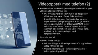 Videoopptak med telefon (2)
• Kamera-appen justerer eksponeringen automatisk = lyset
varierer. Lås eksponering, slik:
• iOS: Trykk og hold (en liten stund) på det punktet i
bildet som skal være i fokus, f.eks. ansiktet.
• Android: Ulike telefoner har forskjellige kamera-
apper med forskjellige muligheter. Kanskje har din
kamera-app mulighet for å låse lyset (AF/AE lock)?
Hvis ikke, bruk "Open Camera"-appen, trykk på
skjermen på objektet som skal være i fokus, f.eks.
ansiktet, og lås eksponeringen med
hengelåssymbolet.
• Liggende format
• Format: Minst 1080p:
• iOS: Innstillinger – Bilder og Kamera – Ta opp video –
1080p HD ved 30 bps
• Android: I kamera app – Innstillinger/tannhjul –
Videooppløsning (el.likn.)
 