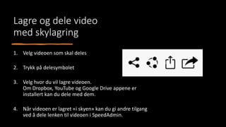 Lagre og dele video
med skylagring
1. Velg videoen som skal deles
2. Trykk på delesymbolet
3. Velg hvor du vil lagre videoen.
Om Dropbox, YouTube og Google Drive appene er
installert kan du dele med dem.
4. Når videoen er lagret «i skyen» kan du gi andre tilgang
ved å dele lenken til videoen i SpeedAdmin.
 