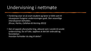 Undervisning i nettmøte
• Forskning viser at så snart student og lærer er blitt vant til
situasjonen fungerer undervisningen godt. Den vesentlige
interaksjonen beholdes.
(Kruse, Harlos, Callahan & Herring 2013)
• Det vil oppstå uforutsette ting, akkurat som i ansikt-til-ansikt
undervisning. Du vil f.eks. oppleve at det blir avbrudd og
forsinkelser.
Hvordan forholder du deg til dette?
 