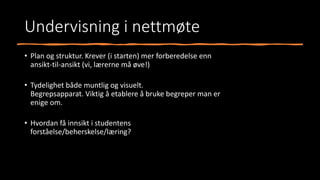 Undervisning i nettmøte
• Plan og struktur. Krever (i starten) mer forberedelse enn
ansikt-til-ansikt (vi, lærerne må øve!)
• Tydelighet både muntlig og visuelt.
Begrepsapparat. Viktig å etablere å bruke begreper man er
enige om.
• Hvordan få innsikt i studentens
forståelse/beherskelse/læring?
 
