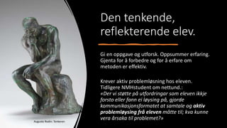 Den tenkende,
reflekterende elev.
Gi en oppgave og utforsk. Oppsummer erfaring.
Gjenta for å forbedre og for å erfare om
metoden er effektiv.
Krever aktiv problemløsning hos eleven.
Tidligere NMHstudent om nettund.:
«Der vi støtte på utfordringar som eleven ikkje
forsto eller fann ei løysing på, gjorde
kommunikasjonsformatet at samtale og aktiv
problemløysing frå eleven måtte til; kva kunne
vera årsaka til problemet?»
Auguste Rodin: Tenkeren
 