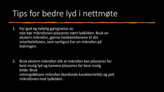 Tips for bedre lyd i nettmøte
1. For god og tydelig gjengivelse av
tale bør mikrofonen plasseres nært lydkilden. Bruk en
ekstern mikrofon, gjerne hodetelefonene til din
smarttelefonen, som vanligvis har en mikrofon på
ledningen.
2. Bruk ekstern mikrofon slik at mikrofon kan plasseres for
best mulig lyd og kamera plasseres for best mulig
bilde. Bruk
retningsfølsom mikrofon (kardioide karakteristikk) og pek
mikrofonen mot lydkilden.
 