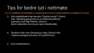 Tips for bedre lyd i nettmøte
3. Alle møtedeltakere bør benytte “Original sound” ( Zoom)
eller «Nøyaktig gjengivelse av musikkmodus/Aktiver
lydmodus med High fidelity» (Teams).
Bedre lydkvalitet men krever større båndbredde.
4. Deaktiver eller sett «Demping av støy» (Teams) eller
«Supress background noise» til Lav/Minimum.
5. Bruk hodetelefoner.
 