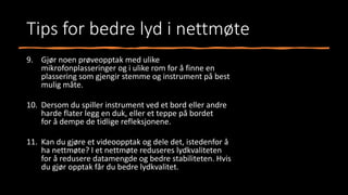 Tips for bedre lyd i nettmøte
9. Gjør noen prøveopptak med ulike
mikrofonplasseringer og i ulike rom for å finne en
plassering som gjengir stemme og instrument på best
mulig måte.
10. Dersom du spiller instrument ved et bord eller andre
harde flater legg en duk, eller et teppe på bordet
for å dempe de tidlige refleksjonene.
11. Kan du gjøre et videoopptak og dele det, istedenfor å
ha nettmøte? I et nettmøte reduseres lydkvaliteten
for å redusere datamengde og bedre stabiliteten. Hvis
du gjør opptak får du bedre lydkvalitet.
 