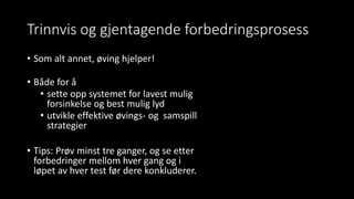 Trinnvis og gjentagende forbedringsprosess
• Som alt annet, øving hjelper!
• Både for å
• sette opp systemet for lavest mulig
forsinkelse og best mulig lyd
• utvikle effektive øvings- og samspill
strategier
• Tips: Prøv minst tre ganger, og se etter
forbedringer mellom hver gang og i
løpet av hver test før dere konkluderer.
 