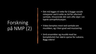 Forskning
på NMP (2)
• Det må legges til rette for å bygge sosiale
relasjoner ved å sette av tid for uformell
samtale, tilsvarende det som ofte skjer i en
typisk samspillsituasjon.
• Video benyttes mest ved samtale om
musikken, og i liten grad ved musisering
• Små ensembler og musikk med lav
kompleksitet har større sjanse for suksess.
Bygg videre!
 