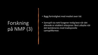 Forskning
på NMP (3)
• Bygg fortrolighet med mediet over tid.
• Samspill via nett fungerer trolig best når det
allerede er etablert relasjoner. Best utbytte når
det kombineres med tradisjonelle
samspillformer.
 