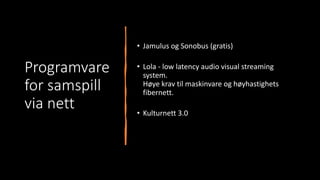 Programvare
for samspill
via nett
• Jamulus og Sonobus (gratis)
• Lola - low latency audio visual streaming
system.
Høye krav til maskinvare og høyhastighets
fibernett.
• Kulturnett 3.0
 