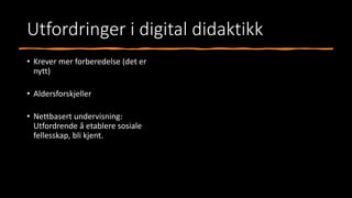 Utfordringer i digital didaktikk
• Krever mer forberedelse (det er
nytt)
• Aldersforskjeller
• Nettbasert undervisning:
Utfordrende å etablere sosiale
fellesskap, bli kjent.
 
