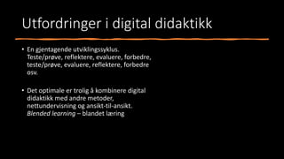 Utfordringer i digital didaktikk
• En gjentagende utviklingssyklus.
Teste/prøve, reflektere, evaluere, forbedre,
teste/prøve, evaluere, reflektere, forbedre
osv.
• Det optimale er trolig å kombinere digital
didaktikk med andre metoder,
nettundervisning og ansikt-til-ansikt.
Blended learning – blandet læring
 