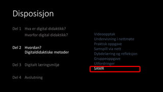 Disposisjon
Del 1 Hva er digital didaktikk?
Hvorfor digital didaktikk?
Del 2 Hvordan?
Digitaldidaktiske metoder
Del 3 Digitalt læringsmiljø
Del 4 Avslutning
Videoopptak
Undervisning i nettmøte
Praktisk oppgave
Samspill via nett
Dybdelæring og refleksjon
Gruppeoppgave
Utfordringer
SAMR
 